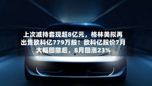 上次减持套现超8亿元，格林美拟再出售欧科亿779万股！欧科亿股价7月大幅回撤后	，8月回涨23%-第1张图片