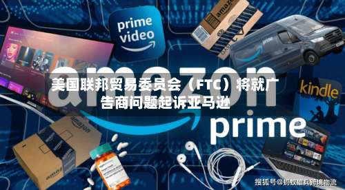 美国联邦贸易委员会（FTC）将就广告商问题起诉亚马逊