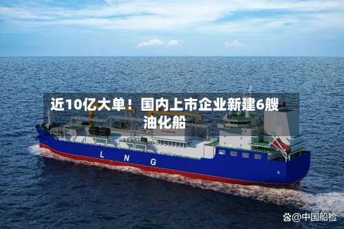 近10亿大单！国内上市企业新建6艘油化船-第2张图片