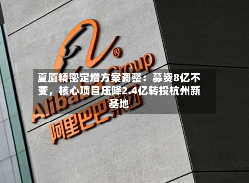 夏厦精密定增方案调整：募资8亿不变，核心项目压降2.4亿转投杭州新基地-第1张图片