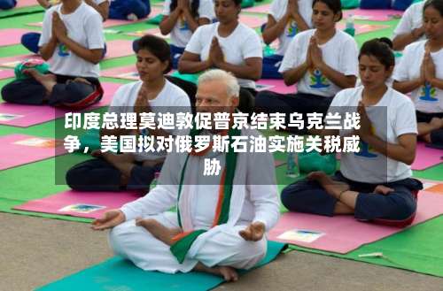 印度总理莫迪敦促普京结束乌克兰战争，美国拟对俄罗斯石油实施关税威胁-第2张图片